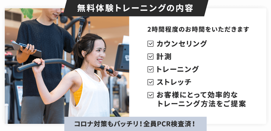 無料体験トレーニングは2時間程度のお時間をいただきます。カウンセリング、計測、トレーニング、ストレッチ、お客様にとって効率的なトレーニング方法をご提案。コロナ対策もバッチリ！全員PCR検査済！